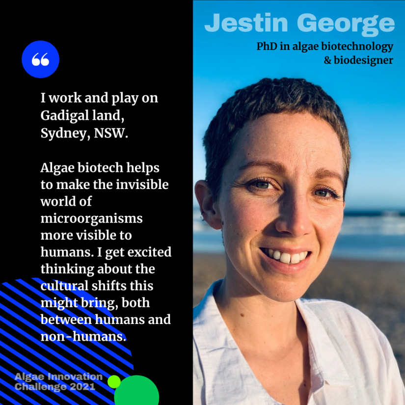 Profile photo of Jestin George, PhD in algae biotechnology and biodesigner, with quote "I work and play on Gadigal land, Sydney, NSW. Algae biotech helps to make the invisible world of microorganisms more visible to humans. I get excited thinking about the cultural shifts this might bring, both between humans and non-humans"